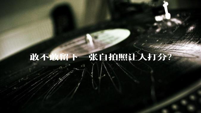 敢不敢留下一张自拍照让人打分？